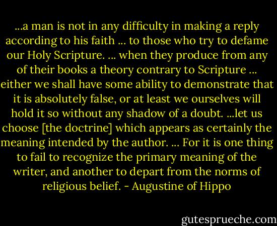 ...a man is not in any difficulty in making a reply according to his faith ... to those who try to defame our Holy Scripture. ... when they produce from any of their books a theory contrary to Scripture ... either we shall have some ability to demonstrate that it is absolutely false, or at least we ourselves will hold it so without any shadow of a doubt. ...let us choose [the doctrine] which appears as certainly the meaning intended by the author. ... For it is one thing to fail to recognize the primary meaning of the writer, and another to depart from the norms of religious belief. - Augustine of Hippo