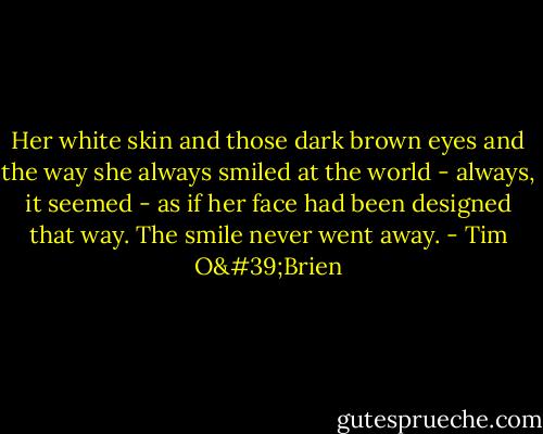 Her white skin and those dark brown eyes and the way she always smiled at the world - always, it seemed - as if her face had been designed that way. The smile never went away. - Tim O'Brien