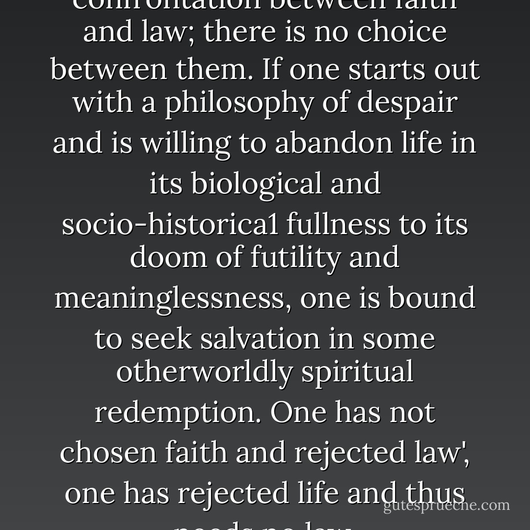 There is, in truth, no genuine confrontation between faith and law; there is no choice between them. If one starts out with a philosophy of despair and is willing to abandon life in its biological and socio­-historica1 fullness to its doom of futility and meaninglessness, one is bound to seek salvation in some otherworldly spiritual redemption. One has not chosen faith and rejected law', one has rejected life and thus needs no law. - Eliezer Berkovits