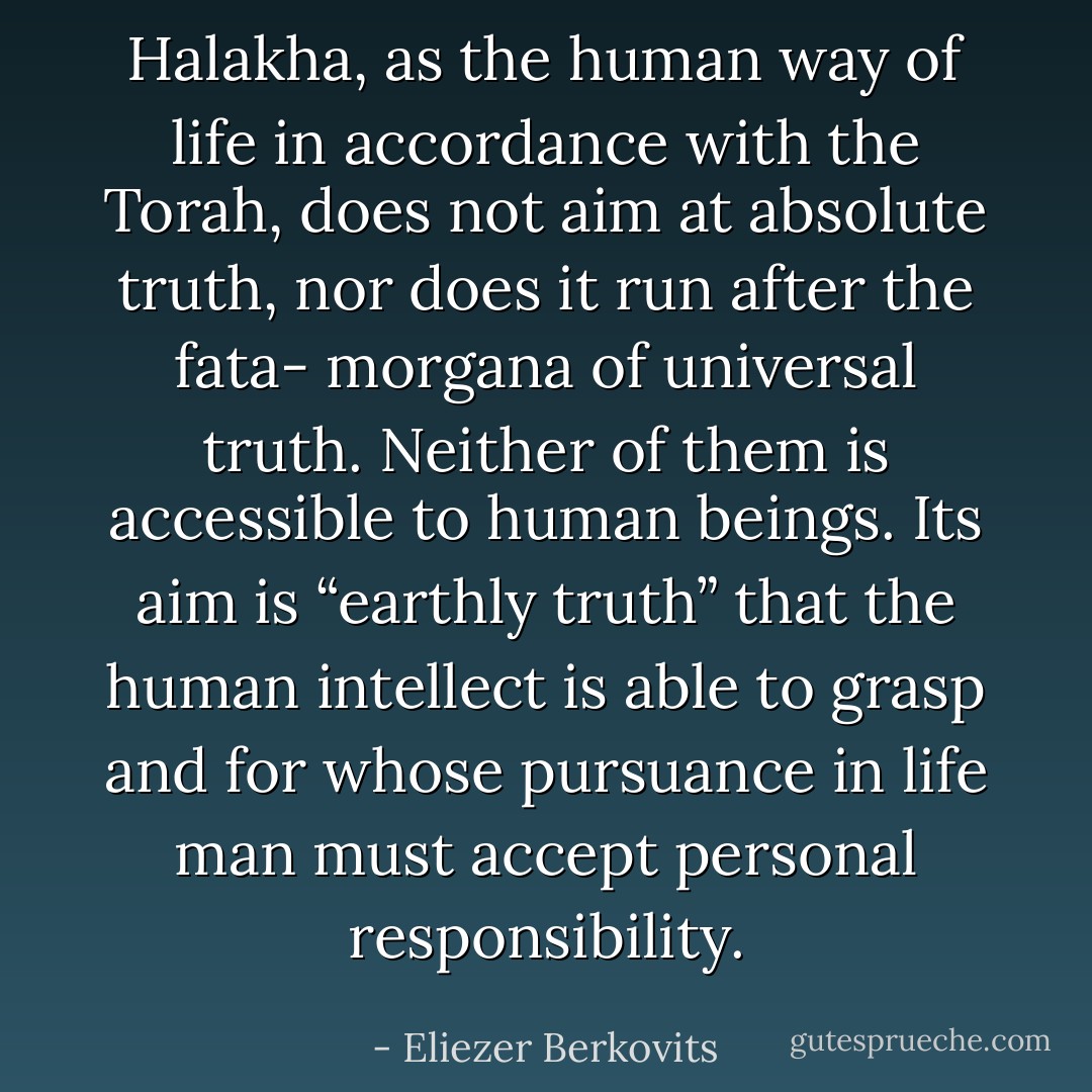 Halakha, as the human way of life in accordance with the Torah, does not aim at absolute truth, nor does it run after the fata- morgana of universal truth. Neither of them is accessible to human beings. Its aim is “earthly truth” that the human intellect is able to grasp and for whose pursuance in life man must accept personal responsibility. - Eliezer Berkovits