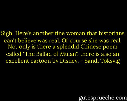 Sigh. Here's another fine woman that historians can't believe was real. Of course she was real. Not only is there a splendid Chinese poem called "The Ballad of Mulan", there is also an excellent cartoon by Disney. - Sandi Toksvig