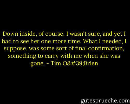 Down inside, of course, I wasn't sure, and yet I had to see her one more time. What I needed, I suppose, was some sort of final confirmation, something to carry with me when she was gone. - Tim O'Brien