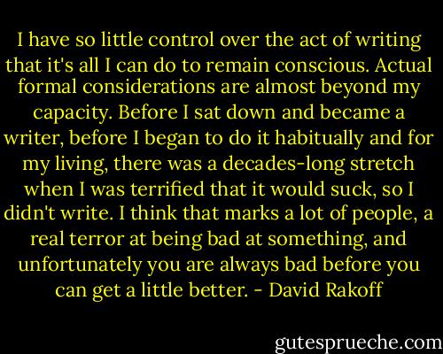 I have so little control over the act of writing that it's all I can do to remain conscious. Actual formal considerations are almost beyond my capacity. Before I sat down and became a writer, before I began to do it habitually and for my living, there was a decades-long stretch when I was terrified that it would suck, so I didn't write. I think that marks a lot of people, a real terror at being bad at something, and unfortunately you are always bad before you can get a little better. - David Rakoff