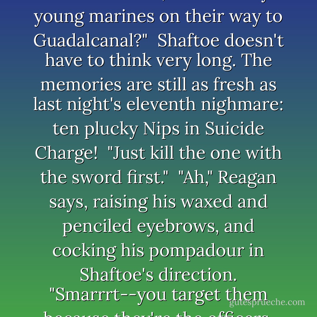 Ronald Reagan has a stack of three-by-five cards in his lap. He skids up a new one: "What advice do you, as the youngest American fighting man ever to win both the Navy Cross and the Silver Star, have for any young marines on their way to Guadalcanal?"<br /><br />Shaftoe doesn't have to think very long. The memories are still as fresh as last night's eleventh nighmare: ten plucky Nips in Suicide Charge!<br /><br />"Just kill the one with the sword first."<br /><br />"Ah," Reagan says, raising his waxed and penciled eyebrows, and cocking his pompadour in Shaftoe's direction. "Smarrrt--you target them because they're the officers, right?"<br /><br />"No, fuckhead!" Shaftoe yells. "You kill 'em because they've got fucking swords! You ever had anyone running at you waving a fucking sword? - Neal Stephenson