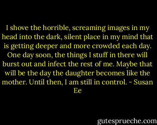I shove the horrible, screaming images in my head into the dark, silent place in my mind that is getting deeper and more crowded each day. One day soon, the things I stuff in there will burst out and infect the rest of me. Maybe that will be the day the daughter becomes like the mother. Until then, I am still in control. - Susan Ee