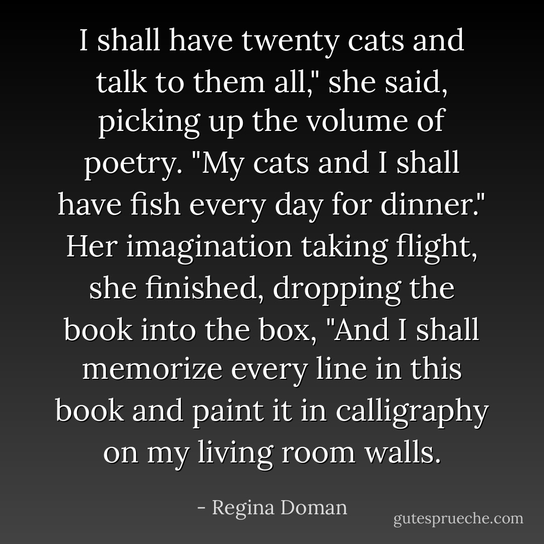 I shall have twenty cats and talk to them all," she said, picking up the volume of poetry. "My cats and I shall have <i>fish</i> every day for dinner." Her imagination taking flight, she finished, dropping the book into the box, "And I shall memorize every line in this book and paint it in calligraphy on my living room walls. - Regina Doman
