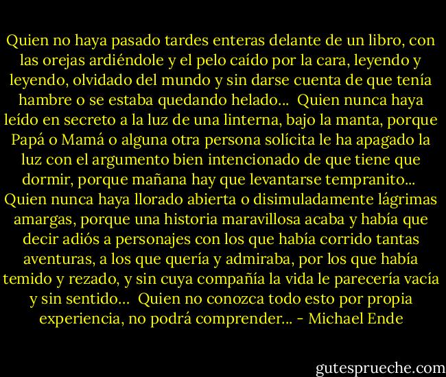 Quien no haya pasado tardes enteras delante de un libro, con las orejas ardiéndole y el pelo caído por la cara, leyendo y leyendo, olvidado del mundo y sin darse cuenta de que tenía hambre o se estaba quedando helado...<br /><br />Quien nunca haya leído en secreto a la luz de una linterna, bajo la manta, porque Papá o Mamá o alguna otra persona solícita le ha apagado la luz con el argumento bien intencionado de que tiene que dormir, porque mañana hay que levantarse tempranito...<br /><br />Quien nunca haya llorado abierta o disimuladamente lágrimas amargas, porque una historia maravillosa acaba y había que decir adiós a personajes con los que había corrido tantas aventuras, a los que quería y admiraba, por los que había temido y rezado, y sin cuya compañía la vida le parecería vacía y sin sentido…<br /><br />Quien no conozca todo esto por propia experiencia, no podrá comprender... - Michael Ende