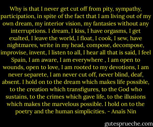 Why is that I never get cut off from pity, sympathy, participation, in spite of the fact that I am living out of my own dream, my interior vision, my fantasies without any interruptions. I dream, I kiss, I have orgasms, I get exalted, I leave the world, I float, I cook, I sew, have nightmares, write in my head, compose, decompose, improvise, invent, I listen to all, I hear all that is said, I feel Spain, I am aware, I am everywhere , I am open to wounds, open to love, I am rooted to my devotions, I am never separete, I am never cut off, never blind, deaf, absent. I hold on to the dream which makes life possible, to the creation which transfigures, to the God who sustains, to the crimes which gave life, to the illusions which makes the marvelous possible. I hold on to the poetry and the human simplicities. - Anaïs Nin