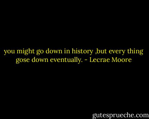you might go down in history ,but every thing gose down eventually. - Lecrae Moore