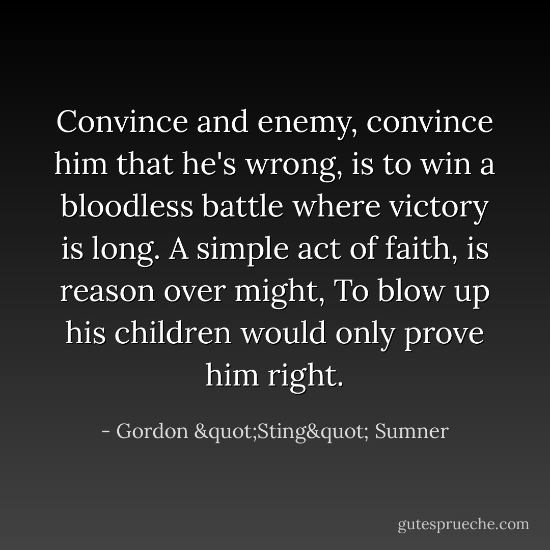 Convince and enemy, convince him that he's wrong, is to win a bloodless battle where victory is long. A simple act of faith, is reason over might, To blow up his children would only prove him right. - Gordon "Sting" Sumner