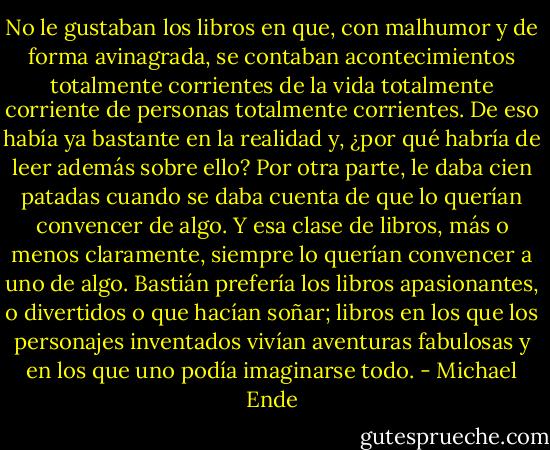 No le gustaban los libros en que, con malhumor y de forma avinagrada, se contaban acontecimientos totalmente corrientes de la vida totalmente corriente de personas totalmente corrientes. De eso había ya bastante en la realidad y, ¿por qué habría de leer además sobre ello? Por otra parte, le daba cien patadas cuando se daba cuenta de que lo querían convencer de algo. Y esa clase de libros, más o menos claramente, siempre lo querían convencer a uno de algo.<br />Bastián prefería los libros apasionantes, o divertidos o que hacían soñar; libros en los que los personajes inventados vivían aventuras fabulosas y en los que uno podía imaginarse todo. - Michael Ende