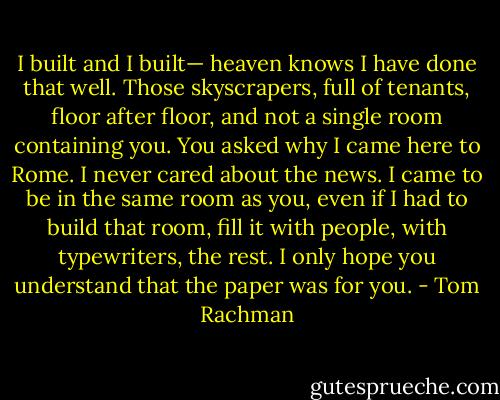I built and I built— heaven knows I have done that well. Those skyscrapers, full of tenants, floor after floor, and not a single room containing you. You asked why I came here to Rome. I never cared about the news. I came to be in the same room as you, even if I had to build that room, fill it with people, with typewriters, the rest. I only hope you understand that the paper was for you. - Tom Rachman