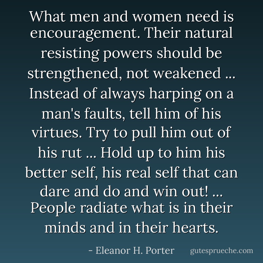What men and women need is encouragement. Their natural resisting powers should be strengthened, not weakened ... Instead of always harping on a man's faults, tell him of his virtues. Try to pull him out of his rut ... Hold up to him his better self, his real self that can dare and do and win out! ... People radiate what is in their minds and in their hearts. - Eleanor H. Porter