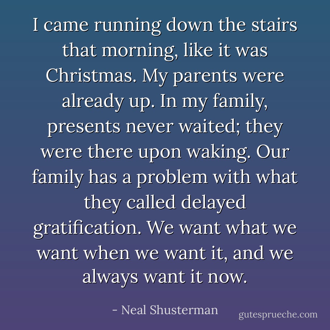 I came running down the stairs that morning, like it was Christmas. My parents were already up. In my family, presents never waited; they were there upon waking. Our family has a problem with what they called delayed gratification. We want what we want when we want it, and we always want it now. - Neal Shusterman