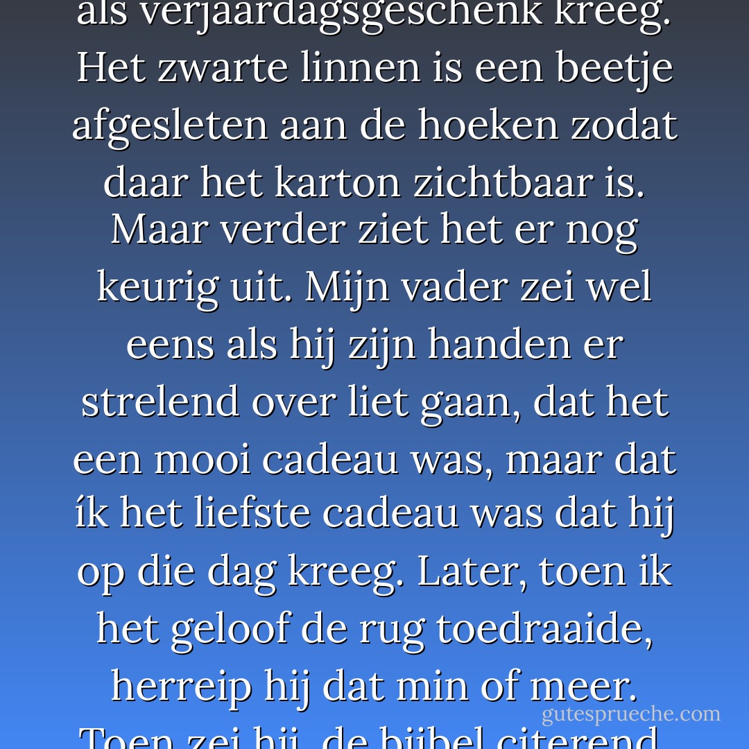 Op de vijfendertigste verjaardag van mijn vader, 26 oktober 1925, ben ik geboren. 's Ochtends om kwart over zes. Mijn vader heef tnog steeds het psalmboek dat hij op die dag als verjaardagsgeschenk kreeg. Het zwarte linnen is een beetje afgesleten aan de hoeken zodat daar het karton zichtbaar is. Maar verder ziet het er nog keurig uit. Mijn vader zei wel eens als hij zijn handen er strelend over liet gaan, dat het een mooi cadeau was, maar dat ík het liefste cadeau was dat hij op die dag kreeg. Later, toen ik het geloof de rug toedraaide, herreip hij dat min of meer. Toen zei hij, de bijbel citerend, dat het beter was dat ik niet geboren ware, of dat een molensteen om mijn hals gehangen en ik in het diepste der zee verdronken ware. - Jan Wolkers