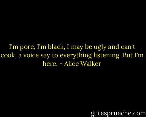 I'm pore, I'm black, I may be ugly and can't cook, a voice say to everything listening. But I'm here. - Alice Walker