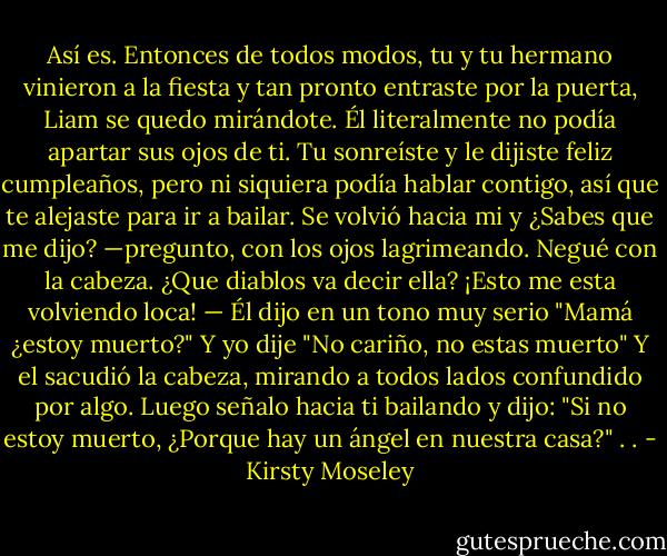 Así es. Entonces de todos modos, tu y tu hermano vinieron a la fiesta y tan pronto entraste por la puerta, Liam se quedo mirándote. Él literalmente no podía apartar sus ojos de ti. Tu sonreíste y le dijiste feliz cumpleaños, pero ni siquiera podía hablar contigo, así que te alejaste para ir a bailar. Se volvió hacia mi y ¿Sabes que me dijo? —pregunto, con los ojos lagrimeando. Negué con la cabeza. ¿Que diablos va decir ella? ¡Esto me esta volviendo loca! — Él dijo en un tono muy serio "Mamá ¿estoy muerto?" Y yo dije "No cariño, no estas muerto" Y el sacudió la cabeza, mirando a todos lados confundido por algo. Luego señalo hacia ti bailando y dijo: "Si no estoy muerto, ¿Porque hay un ángel en nuestra casa?" . . - Kirsty Moseley