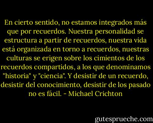 En cierto sentido, no estamos integrados más que por recuerdos. Nuestra personalidad se estructura a partir de recuerdos, nuestra vida está organizada en torno a recuerdos, nuestras culturas se erigen sobre los cimientos de los recuerdos compartidos, a los que denominamos "historia" y "ciencia". Y desistir de un recuerdo, desistir del conocimiento, desistir de los pasado no es fácil. - Michael Crichton