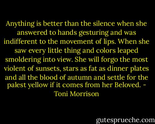 Anything is better than the silence when she answered to hands gesturing and was indifferent to the movement of lips. When she saw every little thing and colors leaped smoldering into view. She will forgo the most violent of sunsets, stars as fat as dinner plates and all the blood of autumn and settle for the palest yellow if it comes from her Beloved. - Toni Morrison