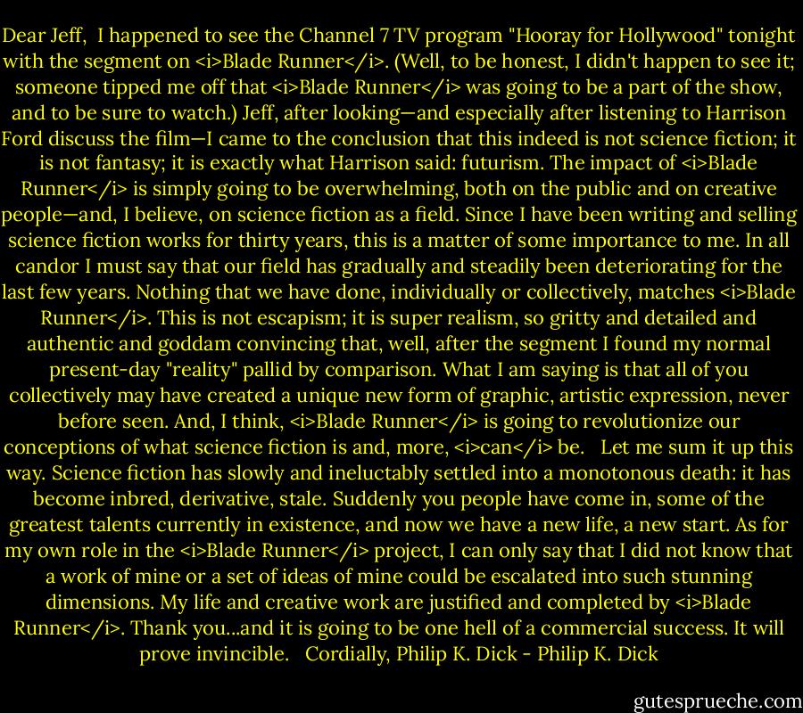 Dear Jeff,<br /><br />I happened to see the Channel 7 TV program "Hooray for Hollywood" tonight with the segment on <i>Blade Runner</i>. (Well, to be honest, I didn't happen to see it; someone tipped me off that <i>Blade Runner</i> was going to be a part of the show, and to be sure to watch.) Jeff, after looking—and especially after listening to Harrison Ford discuss the film—I came to the conclusion that this indeed is not science fiction; it is not fantasy; it is exactly what Harrison said: futurism. The impact of <i>Blade Runner</i> is simply going to be overwhelming, both on the public and on creative people—and, I believe, on science fiction as a field. Since I have been writing and selling science fiction works for thirty years, this is a matter of some importance to me. In all candor I must say that our field has gradually and steadily been deteriorating for the last few years. Nothing that we have done, individually or collectively, matches <i>Blade Runner</i>. This is not escapism; it is super realism, so gritty and detailed and authentic and goddam convincing that, well, after the segment I found my normal present-day "reality" pallid by comparison. What I am saying is that all of you collectively may have created a unique new form of graphic, artistic expression, never before seen. And, I think, <i>Blade Runner</i> is going to revolutionize our conceptions of what science fiction is and, more, <i>can</i> be. <br /><br />Let me sum it up this way. Science fiction has slowly and ineluctably settled into a monotonous death: it has become inbred, derivative, stale. Suddenly you people have come in, some of the greatest talents currently in existence, and now we have a new life, a new start. As for my own role in the <i>Blade Runner</i> project, I can only say that I did not know that a work of mine or a set of ideas of mine could be escalated into such stunning dimensions. My life and creative work are justified and completed by <i>Blade Runner</i>. Thank you...and it is going to be one hell of a commercial success. It will prove invincible. <br /><br />Cordially,<br />Philip K. Dick - Philip K. Dick