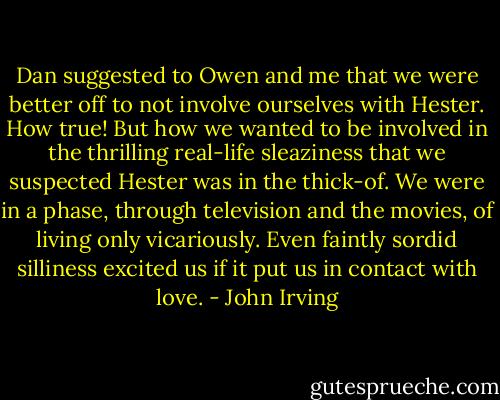 Dan suggested to Owen and me that we were better off to not involve ourselves with Hester. How true! But how we wanted to be involved in the thrilling real-life sleaziness that we suspected Hester was in the thick-of. We were in a phase, through television and the movies, of living only vicariously. Even faintly sordid silliness excited us if it put us in contact with love. - John Irving