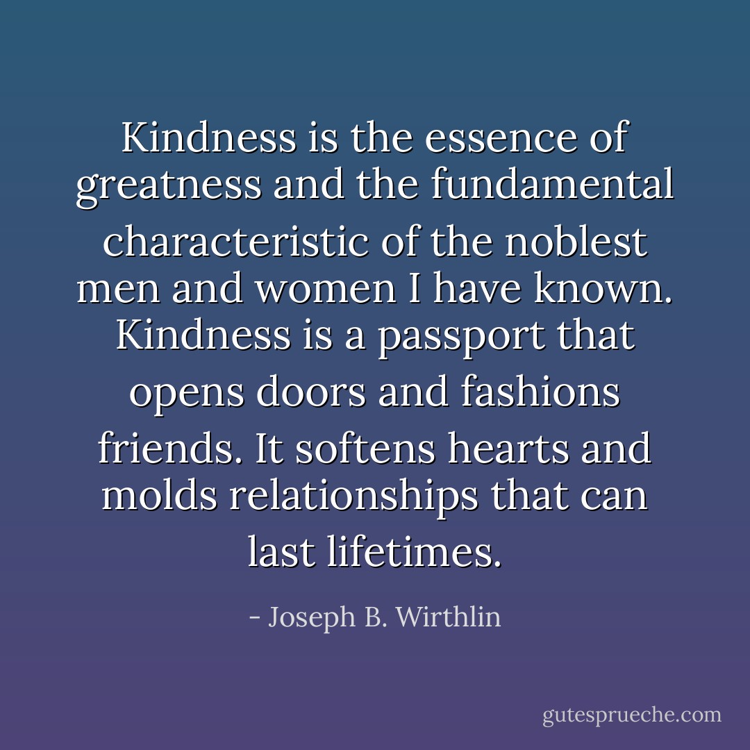 Kindness is the essence of greatness and the fundamental characteristic of the noblest men and women I have known. Kindness is a passport that opens doors and fashions friends. It softens hearts and molds relationships that can last lifetimes. - Joseph B. Wirthlin