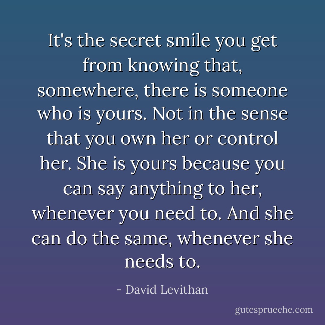 It's the secret smile you get from knowing that, somewhere, there is someone who is yours. Not in the sense that you own her or control her. She is yours because you can say anything to her, whenever you need to. And she can do the same, whenever she needs to. - David Levithan