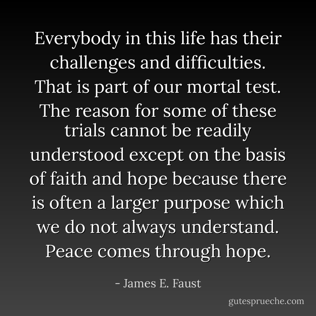 Everybody in this life has their challenges and difficulties. That is part of our mortal test. The reason for some of these trials cannot be readily understood except on the basis of faith and hope because there is often a larger purpose which we do not always understand. Peace comes through hope. - James E. Faust