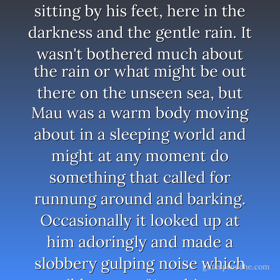 He'd missed dogs. Dogs added something that even people didn't, and one of the dogs was sitting by his feet, here in the darkness and the gentle rain. It wasn't bothered much about the rain or what might be out there on the unseen sea, but Mau was a warm body moving about in a sleeping world and might at any moment do something that called for runnung around and barking. Occasionally it looked up at him adoringly and made a slobbery gulping noise which possibly meant "Anything you say, boss! - Terry Pratchett