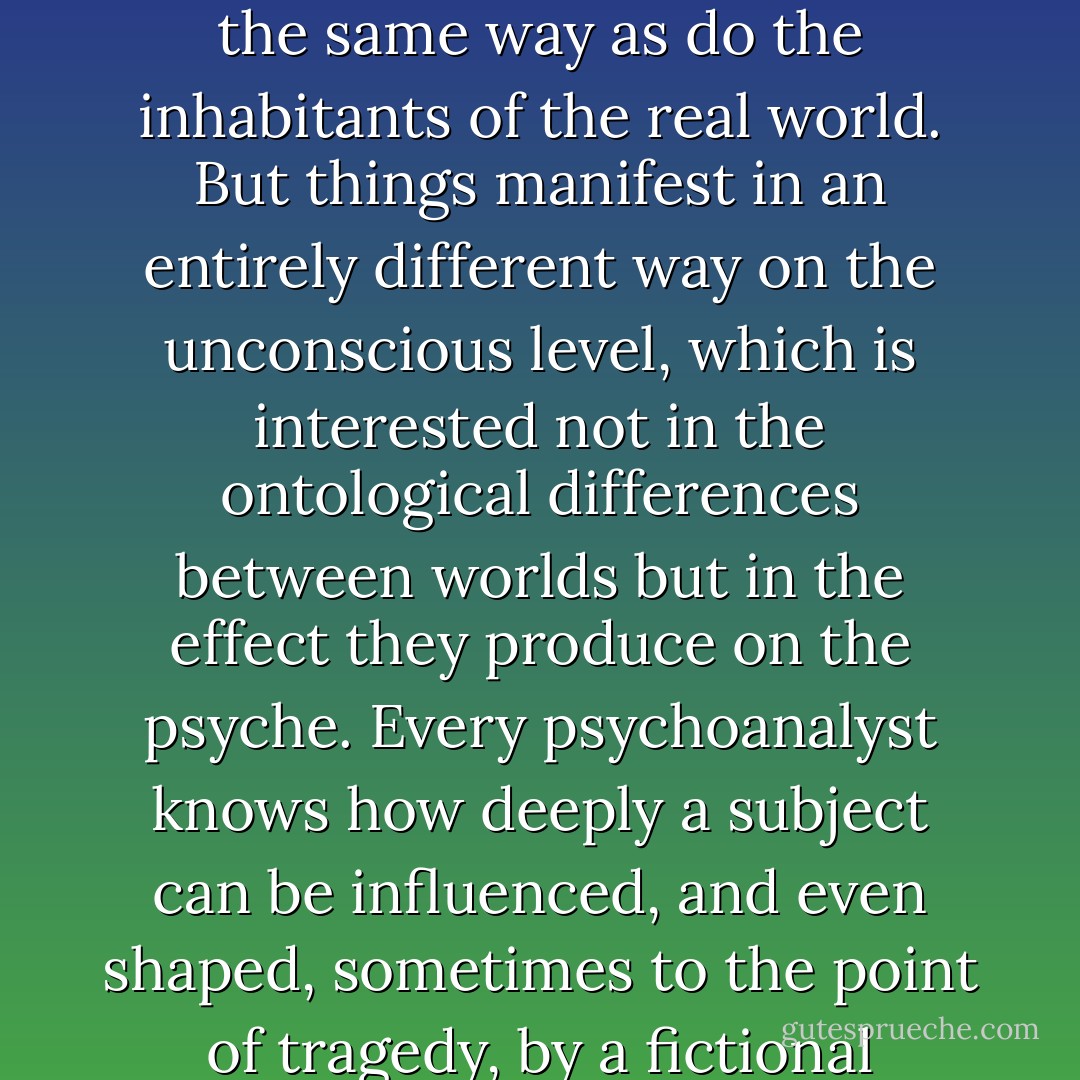 Our relationship with literary characters, at least to those that exercise a certain attraction over us, rests in fact on a denial. We know perfectly well, on a conscious level, that these characters “do not exist,” or in any case do not exist in the same way as do the inhabitants of the real world. But things manifest in an entirely different way on the unconscious level, which is interested not in the ontological differences between worlds but in the effect they produce on the psyche.<br />Every psychoanalyst knows how deeply a subject can be influenced, and even shaped, sometimes to the point of tragedy, by a fictional character and the sense of identification it gives rise to. This remark must first of all be understood as a reminder that we ourselves are usually fictional characters for other people […] - Pierre Bayard