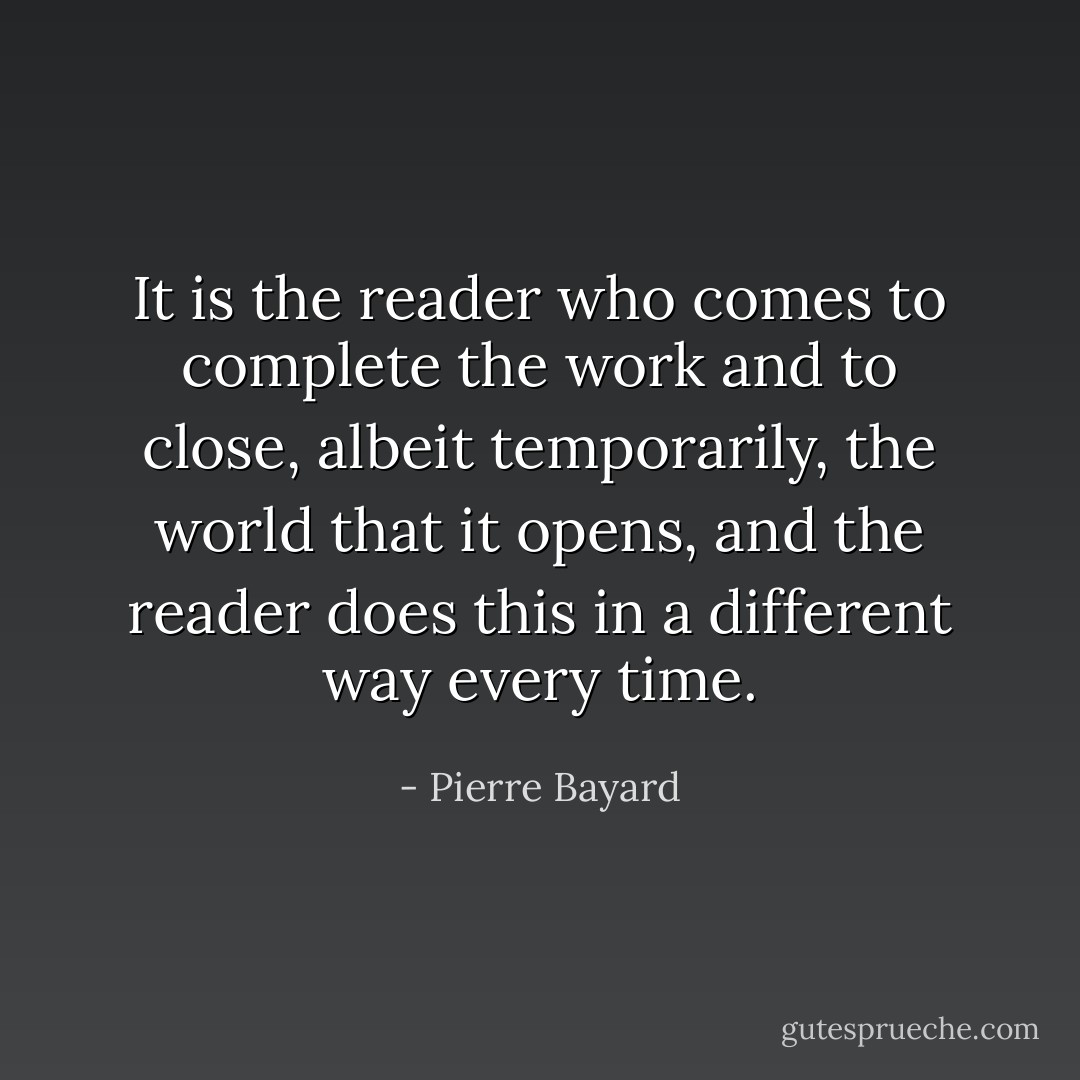 It is the reader who comes to complete the work and to close, albeit temporarily, the world that it opens, and the reader does this in a different way every time. - Pierre Bayard