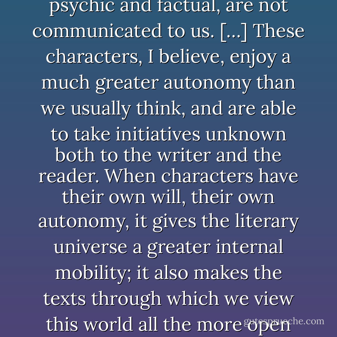 A great number of elements in the characters’ lives, both psychic and factual, are not communicated to us. […] These characters, I believe, enjoy a much greater autonomy than we usually think, and are able to take initiatives unknown both to the writer and the reader. When characters have their own will, their own autonomy, it gives the literary universe a greater internal mobility; it also makes the texts through which we view this world all the more open and incomplete. - Pierre Bayard