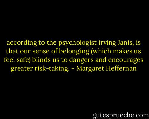 according to the psychologist irving Janis, is that our sense of belonging (which makes us feel safe) blinds us to dangers and encourages greater risk-taking. - Margaret Heffernan
