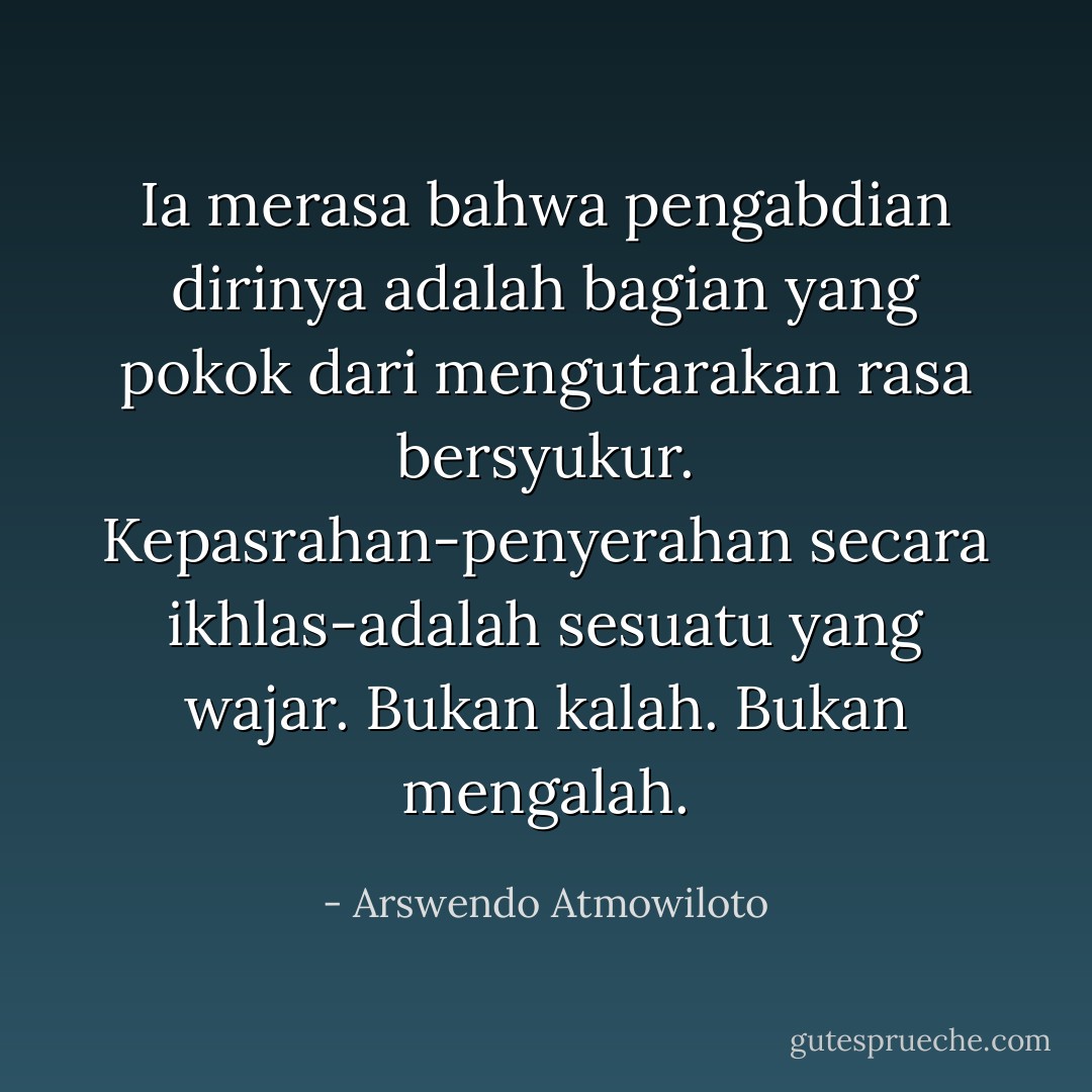 Ia merasa bahwa pengabdian dirinya adalah bagian yang pokok dari mengutarakan rasa bersyukur. Kepasrahan-penyerahan secara ikhlas-adalah sesuatu yang wajar. Bukan kalah. Bukan mengalah. - Arswendo Atmowiloto