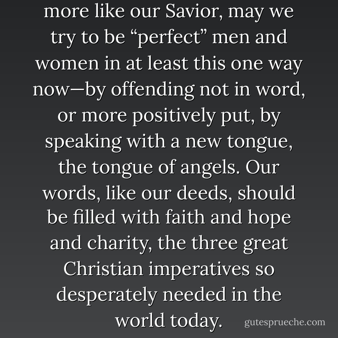 In this long eternal quest to be more like our Savior, may we try to be “perfect” men and women in at least this one way now—by offending not in word, or more positively put, by speaking with a new tongue, the tongue of angels. Our words, like our deeds, should be filled with faith and hope and charity, the three great Christian imperatives so desperately needed in the world today. - Jeffrey R. Holland