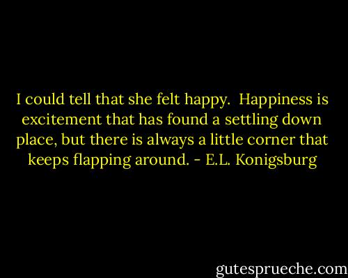 I could tell that she felt happy.  Happiness is excitement that has found a settling down place, but there is always a little corner that keeps flapping around. - E.L. Konigsburg