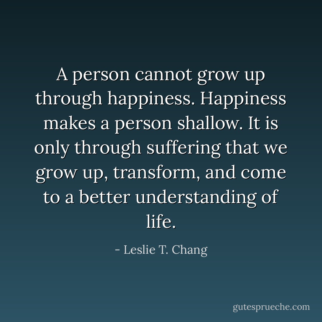 A person cannot grow up through happiness. Happiness makes a person shallow. It is only through suffering that we grow up, transform, and come to a better understanding of life. - Leslie T. Chang