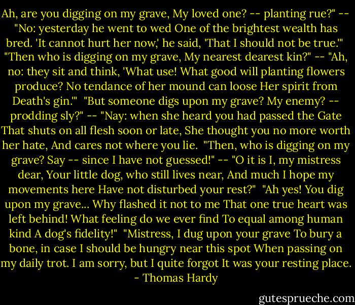 Ah, are you digging on my grave,<br />My loved one? -- planting rue?"<br />-- "No: yesterday he went to wed<br />One of the brightest wealth has bred.<br />'It cannot hurt her now,' he said,<br />'That I should not be true.'"<br /><br />"Then who is digging on my grave,<br />My nearest dearest kin?"<br />-- "Ah, no: they sit and think, 'What use!<br />What good will planting flowers produce?<br />No tendance of her mound can loose<br />Her spirit from Death's gin.'"<br /><br />"But someone digs upon my grave?<br />My enemy? -- prodding sly?"<br />-- "Nay: when she heard you had passed the Gate<br />That shuts on all flesh soon or late,<br />She thought you no more worth her hate,<br />And cares not where you lie.<br /><br />"Then, who is digging on my grave?<br />Say -- since I have not guessed!"<br />-- "O it is I, my mistress dear,<br />Your little dog, who still lives near,<br />And much I hope my movements here<br />Have not disturbed your rest?"<br /><br />"Ah yes! You dig upon my grave...<br />Why flashed it not to me<br />That one true heart was left behind!<br />What feeling do we ever find<br />To equal among human kind<br />A dog's fidelity!"<br /><br />"Mistress, I dug upon your grave<br />To bury a bone, in case<br />I should be hungry near this spot<br />When passing on my daily trot.<br />I am sorry, but I quite forgot<br />It was your resting place. - Thomas Hardy
