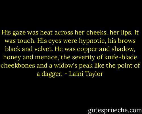 His gaze was heat across her cheeks, her lips. It was touch. His eyes were hypnotic, his brows black and velvet. He was copper and shadow, honey and menace, the severity of knife-blade cheekbones and a widow's peak like the point of a dagger. - Laini Taylor