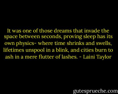 It was one of those dreams that invade the space between seconds, proving sleep has its own physics- where time shrinks and swells, lifetimes unspool in a blink, and cities burn to ash in a mere flutter of lashes. - Laini Taylor