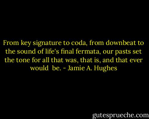 From key signature to coda, from downbeat to the sound of life's final fermata, our pasts set the tone for all that was, that is, and that ever would <br />be. - Jamie A. Hughes
