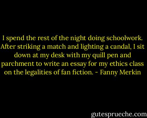 I spend the rest of the night doing schoolwork. After striking a match and lighting a candal, I sit down at my desk with my quill pen and parchment to write an essay for my ethics class on the legalities of fan fiction. - Fanny Merkin