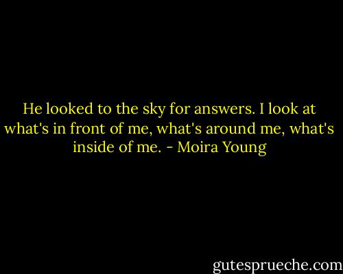 He looked to the sky for answers. I look at what's in front of me, what's around me, what's inside of me. - Moira Young