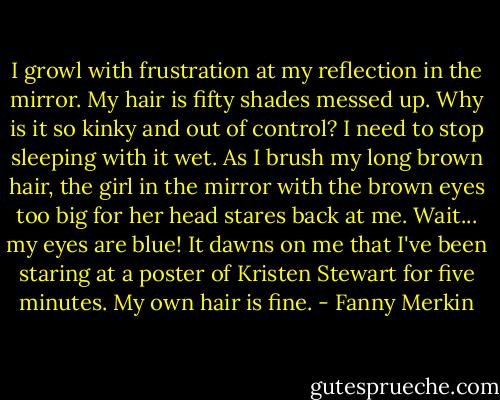 I growl with frustration at my reflection in the mirror. My hair is fifty shades messed up. Why is it so kinky and out of control? I need to stop sleeping with it wet. As I brush my long brown hair, the girl in the mirror with the brown eyes too big for her head stares back at me. Wait... my eyes are blue! It dawns on me that I've been staring at a poster of Kristen Stewart for five minutes. My own hair is fine. - Fanny Merkin