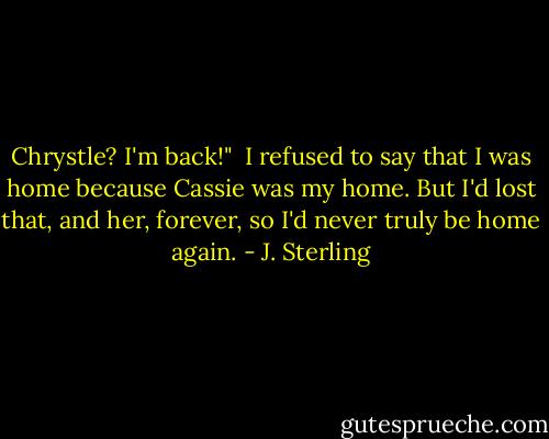 Chrystle? I'm back!" <br />I refused to say that I was home because Cassie was my home. But I'd lost that, and her, forever, so I'd never truly be home again. - J. Sterling
