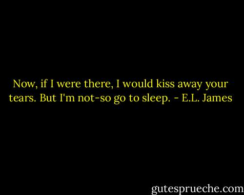 Now, if I were there, I would kiss away your tears. But I'm not-so go to sleep. - E.L. James