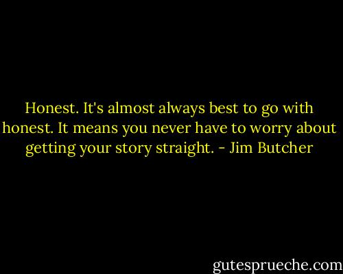 Honest. It's almost always best to go with honest. It means you never have to worry about getting your story straight. - Jim Butcher