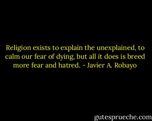Religion exists to explain the unexplained, to calm our fear of dying, but all it does is breed more fear and hatred. - Javier A. Robayo