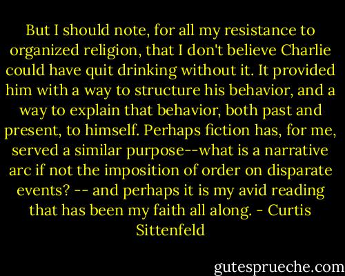 But I should note, for all my resistance to organized religion, that I don't believe Charlie could have quit drinking without it. It provided him with a way to structure his behavior, and a way to explain that behavior, both past and present, to himself. Perhaps fiction has, for me, served a similar purpose--what is a narrative arc if not the imposition of order on disparate events? -- and perhaps it is my avid reading that has been my faith all along. - Curtis Sittenfeld