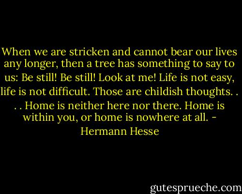When we are stricken and cannot bear our lives any longer, then a tree has something to say to us: Be still! Be still! Look at me! Life is not easy, life is not difficult. Those are childish thoughts. . . . Home is neither here nor there. Home is within you, or home is nowhere at all. - Hermann Hesse
